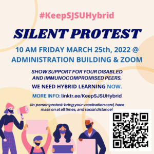 Graphic of 4 people holding protest signs and megaphone. QR code in the lower right corner. #KeepSJSUHybrid Silent Protest 10 AM Friday March 25th, 2022 @ Administration Building & Zoom. Show support for your disabled and immunocompromised peers. We need hybrid learning NOW. More info: linker.ee/KeepSJSUHybrid (In-person protest: bring your vaccination card, have mask on at all times, and social distance)